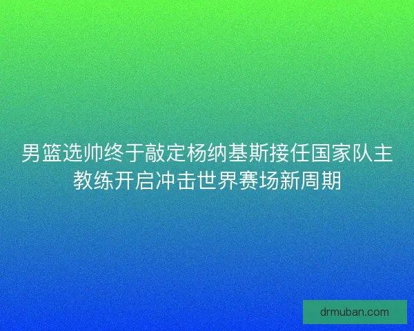 男篮选帅终于敲定杨纳基斯接任国家队主教练开启冲击世界赛场新周期