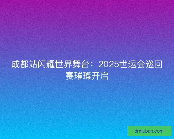 成都站闪耀世界舞台：2025世运会巡回赛璀璨开启