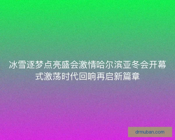 冰雪逐梦点亮盛会激情哈尔滨亚冬会开幕式激荡时代回响再启新篇章