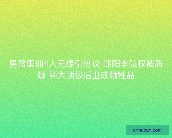 男篮集训4人无缘引热议 邹阳李弘权被质疑 两大顶级后卫成牺牲品