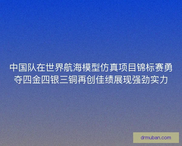 中国队在世界航海模型仿真项目锦标赛勇夺四金四银三铜再创佳绩展现强劲实力