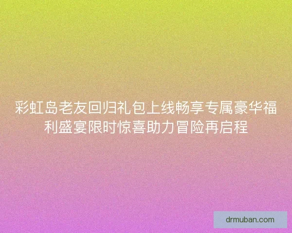 彩虹岛老友回归礼包上线畅享专属豪华福利盛宴限时惊喜助力冒险再启程