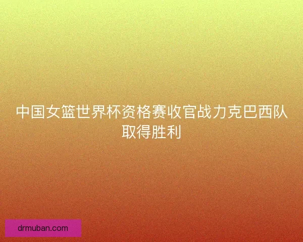 中国女篮世界杯资格赛收官战力克巴西队取得胜利