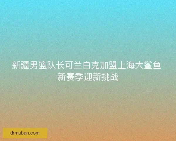 新疆男篮队长可兰白克加盟上海大鲨鱼 新赛季迎新挑战