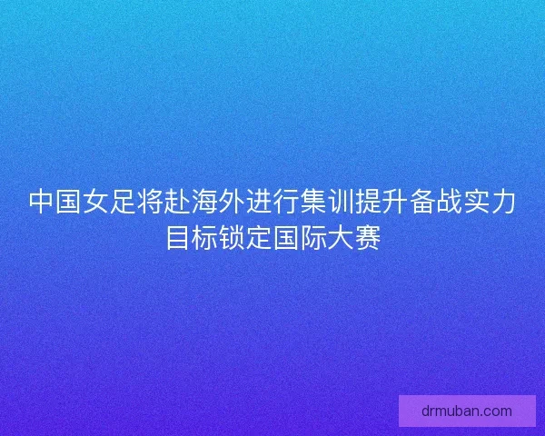 中国女足将赴海外进行集训提升备战实力目标锁定国际大赛