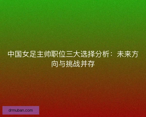 中国女足主帅职位三大选择分析：未来方向与挑战并存