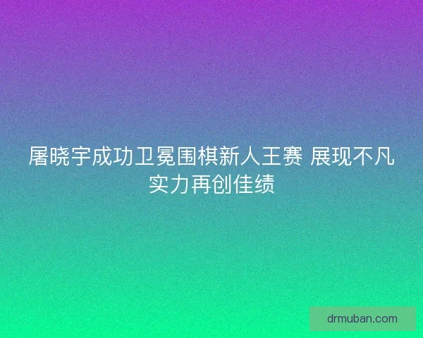 屠晓宇成功卫冕围棋新人王赛 展现不凡实力再创佳绩