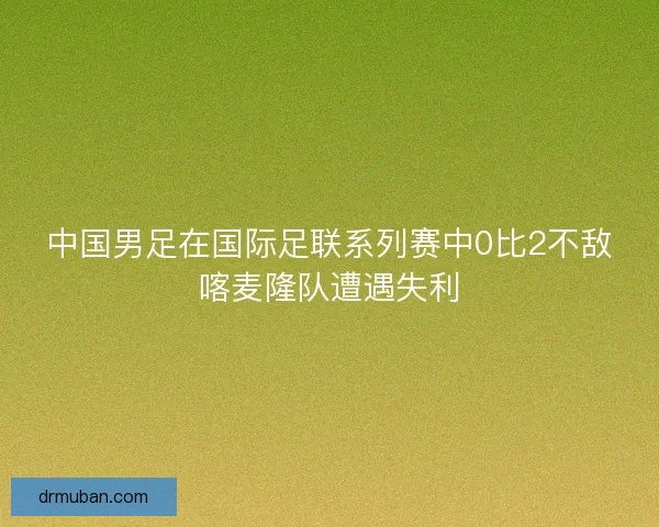中国男足在国际足联系列赛中0比2不敌喀麦隆队遭遇失利