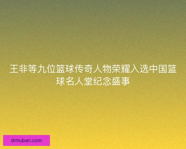 王非等九位篮球传奇人物荣耀入选中国篮球名人堂纪念盛事